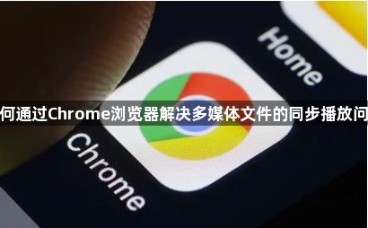 如何通过Chrome浏览器解决多媒体文件的同步播放问题1