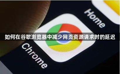 如何在谷歌浏览器中减少网页资源请求时的延迟1