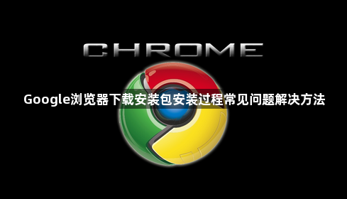 Google浏览器下载安装包安装过程常见问题解决方法1