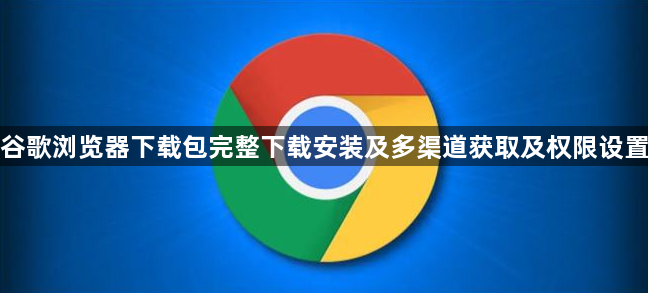 谷歌浏览器下载包完整下载安装及多渠道获取及权限设置1