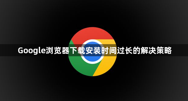 Google浏览器下载安装时间过长的解决策略1