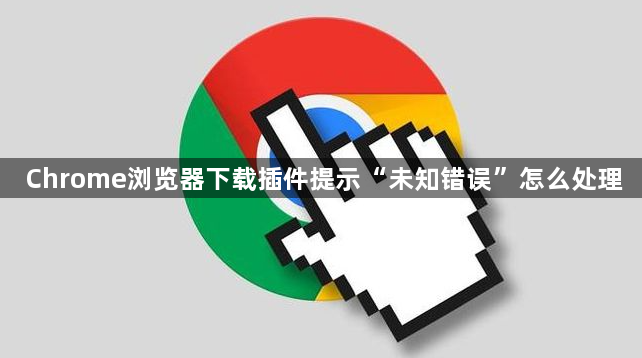 Chrome浏览器下载插件提示“未知错误”怎么处理1