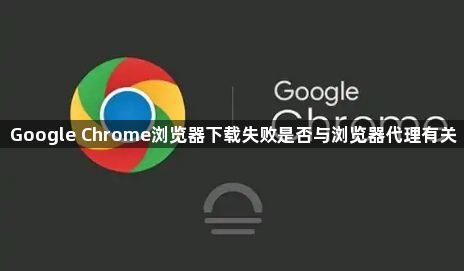 Google Chrome浏览器下载失败是否与浏览器代理有关1