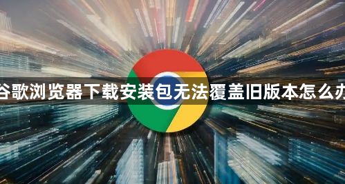 谷歌浏览器下载安装包无法覆盖旧版本怎么办1