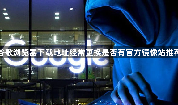 谷歌浏览器下载地址经常更换是否有官方镜像站推荐1