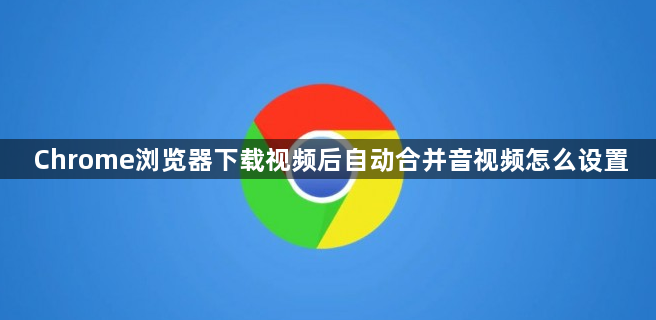 Chrome浏览器下载视频后自动合并音视频怎么设置1
