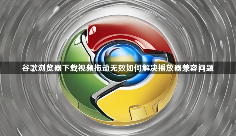 谷歌浏览器下载视频拖动无效如何解决播放器兼容问题1