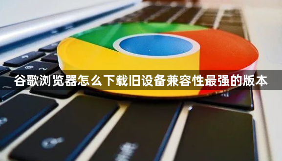 谷歌浏览器怎么下载旧设备兼容性最强的版本1