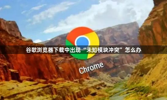 谷歌浏览器下载中出现“未知模块冲突”怎么办1