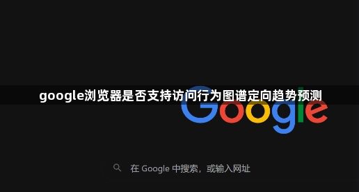 google浏览器是否支持访问行为图谱定向趋势预测1