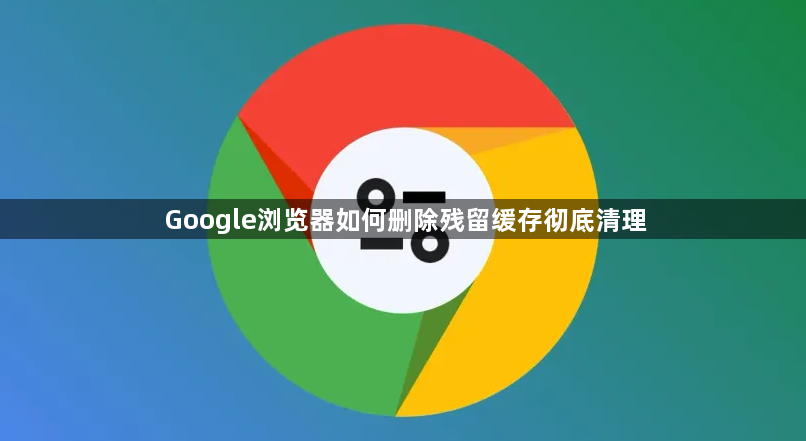 Google浏览器如何删除残留缓存彻底清理1