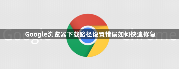 Google浏览器下载路径设置错误如何快速修复1
