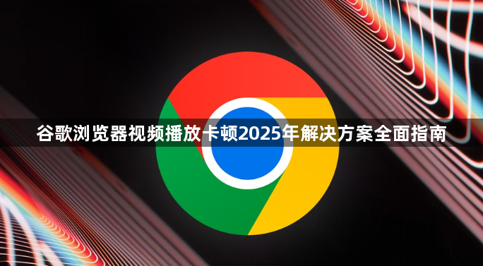 谷歌浏览器视频播放卡顿2025年解决方案全面指南1