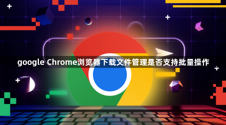 google Chrome浏览器下载文件管理是否支持批量操作1