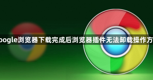 google浏览器下载完成后浏览器插件无法卸载操作方法1