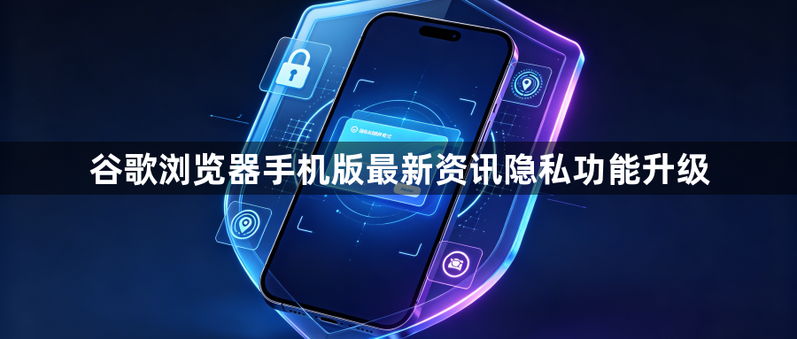 谷歌浏览器手机版最新资讯隐私功能升级1