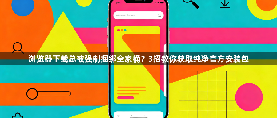 浏览器下载总被强制捆绑全家桶?3招教你获取纯净官方安装包1